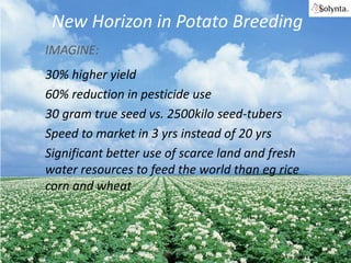 New Horizon in Potato Breeding
IMAGINE:

30% higher yield
60% reduction in pesticide use
30 gram true seed vs. 2500kilo seed-tubers
Speed to market in 3 yrs instead of 20 yrs
Significant better use of scarce land and fresh
water resources to feed the world than eg rice
corn and wheat

Solynta | Hein Kruyt

 