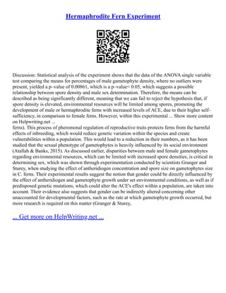 Hermaphrodite Fern Experiment
Discussion: Statistical analysis of the experiment shows that the data of the ANOVA single variable
test comparing the means for percentages of male gametophyte density, where no outliers were
present, yielded a p–value of 0.00861, which is a p–value< 0.05, which suggests a possible
relationship between spore density and male sex determination. Therefore, the means can be
described as being significantly different, meaning that we can fail to reject the hypothesis that, if
spore density is elevated, environmental resources will be limited among spores, promoting the
development of male or hermaphrodite ferns with increased levels of ACE, due to their higher self–
sufficiency, in comparison to female ferns. However, within this experimental ... Show more content
on Helpwriting.net ...
ferns). This process of pheromonal regulation of reproductive traits protects ferns from the harmful
effects of inbreeding, which would reduce genetic variation within the species and create
vulnerabilities within a population. This would lead to a reduction in their numbers, as it has been
studied that the sexual phenotype of gametophytes is heavily influenced by its social environment
(Atallah & Banks, 2015). As discussed earlier, disparities between male and female gametophytes
regarding environmental resources, which can be limited with increased spore densities, is critical in
determining sex, which was shown through experimentation conducted by scientists Granger and
Sturey, when studying the effect of antheridiogen concentration and spore size on gametophytes size
in C. ferns. Their experimental results suggest the notion that gender could be directly influenced by
the effect of antheridiogen and gametophyte growth under set environmental conditions, as well as if
predisposed genetic mutations, which could alter the ACE's effect within a population, are taken into
account. Their evidence also suggests that gender can be indirectly altered concerning other
unaccounted for developmental factors, such as the rate at which gametophyte growth occurred, but
more research is required on this matter (Granger & Sturey,
... Get more on HelpWriting.net ...
 