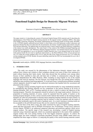 ADJES (Ahmad Dahlan Journal of English Studies) 35
Vol. 5, No. 1, March 2018, pp. 35~44
ISSN: 2477-2879
Journal homepage: http://journal.uad.ac.id/index.php/ADJES
Functional English Design for Domestic Migrant Workers
Hermayawati
Department of English Education, Universitas Mercu Buana Yogyakarta
ABSTRACT
This paper aimed at: (1) describing the content of Functional English Design (FED) materials and (2) describing the
appropriateness of the FEDas the English training materials for the migrant workers' candidates (MWC). This study
used ADDIE (Analysing, Designing, Developing, Implementing and Evaluating) model involving totally 200 MWC
in the 4 PPTKIS (namely authorized private boards in which duties serves the Indonesian workers' placement and
protection abroad).The data were taken from the documentation, the trainees’ English training achievements using the
FED and peer-debriefing. The gathered data was analyzed using: Content Analysis and Mean-difference computation
of the trainees' test results descriptively. This study found: (1) the content of the FEDthat developed“Imparting and
seeking factual information” with “Minimum–adequate language Functions” was matched with the trainees needs and
(2) the FED was appropriate to use as an alternative English materials since it was designed based on the result of
needs analysis beside the test result in significant improvement i.e. the Mean Difference of the oral pre and post-test
was 2.25 within the scoring standard scale of 0-10, while the Md of the written pre-post-test was 13.35 within the
scoring standard scale of 0-100. Besides, the peers debriefing stated that the FED was recommended for use in the 4
investigated PPTKIS.
Keywords: needs analysis, ADDIE, FED, language functions, mean-difference
1. INTRODUCTION
This study was aroused by the phenomenon of the Indonesian domestic migrant issues who
suffered from violence and violation in their workplaces abroad, even some of them were sentenced to
death without knowing their faults clearly. Early data showed that the problems were among others
because of their unskilled in their jobs and their lack of ability in communication using the target
language (Depnakertrans RI, 2000; Wadiono, 2002), including in using English as one of the needed
languages that must be mastered. The fact showed, even though they have got training before working
abroad but many problems kept being appeared. To avoid such issues, communication problems including
cultural adaptation should be taught in the authorized institution that handled both the recruitment and
placement of the workers.
Language training including English must be held professionally by using standardized materials
by remembering that teaching materials are key components in the process learning at all levels of
learning (Richards, 2001, p.257). Teaching materials are also a vehicle to achieve the objectives of the
learning program. Therefore, the preparation should be tailored to the target needs analysis. Selection or
preparation of teaching materials, of course, cannot be separated from the quality of teachers as the
learning program designers. In fact, various research results indicate that teachers as the training program
designers are often less professional in selecting and/or preparing teaching materials for their learners. In
other words, the content of teaching materials used by teachers is often not matched with the needs of
learners that incidentally equal to the needs of graduate users. As a result, learning or training results are
less acceptable in the job field needs because they are less suited to the targeted demands.
On the basis of the above issues, this study examined five types of English teaching materials,
which had been previously used in PPTKIS (Penempatan dan Perlindungan Tenaga Kerja Indonesia
Swasta) Jakarta. PPTKIS is an authorized manpower placement and protection agencies which serves
migrant workers. The specific target of this research was, developing a model of English learning
materials using a functional approach, which was considered appropriate to the needs of the candidates’
migrant workers who were joining training in the four biggest manpower agencies. To achieve the
defined target, the writer conducted a taxonomic procedural activities using ADDIE model which was
simplified into three stages as follows: (1) analyzing the quality of the current learning materials content
 
