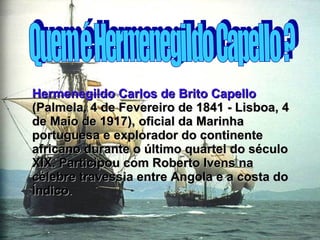 Quem é Hermenegildo Capello ? Hermenegildo Carlos de Brito Capello  (Palmela, 4 de Fevereiro de 1841 - Lisboa, 4 de Maio de 1917), oficial da Marinha portuguesa e explorador do continente africano durante o último quartel do século XIX. Participou com Roberto Ivens na célebre travessia entre Angola e a costa do Índico . 