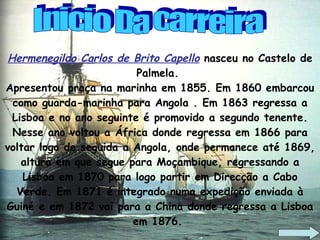 Hermenegildo Carlos de Brito Capello  nasceu no Castelo de Palmela.  Apresentou praça na marinha em 1855. Em 1860 embarcou como guarda-marinha para Angola . Em 1863 regressa a Lisboa e no ano seguinte é promovido a segundo tenente. Nesse ano voltou a África donde regressa em 1866 para voltar logo de seguida a Angola, onde permanece até 1869, altura em que segue para Moçambique, regressando a Lisboa em 1870 para logo partir em Direcção a Cabo Verde. Em 1871 é integrado numa expedição enviada à Guiné e em 1872 vai para a China donde regressa a Lisboa em 1876.  Inicio Da carreira 