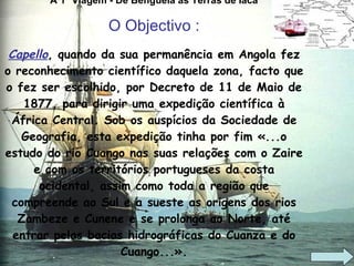A 1ª Viagem - De Benguela às Terras de Iaca O Objectivo : Capello , quando da sua permanência em Angola fez o reconhecimento científico daquela zona, facto que o fez ser escolhido, por Decreto de 11 de Maio de 1877, para dirigir uma expedição científica à África Central. Sob os auspícios da Sociedade de Geografia, esta expedição tinha por fim «...o estudo do rio Cuango nas suas relações com o Zaire e com os territórios portugueses da costa ocidental, assim como toda a região que compreende ao Sul e a sueste as origens dos rios Zambeze e Cunene e se prolonga ao Norte, até entrar pelas bacias hidrográficas do Cuanza e do Cuango...». 