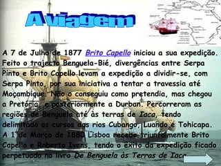 A 7 de Julho de 1877  Brito Capello  iniciou a sua expedição. Feito o trajecto Benguela-Bié, divergências entre Serpa Pinto e Brito Capello levam a expedição a dividir-se, com Serpa Pinto, por sua iniciativa a tentar a travessia até Moçambique. Não o conseguiu como pretendia, mas chegou a Pretória, e posteriormente a Durban. Percorreram as regiões de Benguela até às terras de  Iaca , tendo delimitado os cursos dos rios Cubango, Luando e Tohicapa. A 1 de Março de 1880 Lisboa recebe triunfalmente Brito Capello e Roberto Ivens, tendo o êxito da expedição ficado perpetuado no livro  De Benguela às Terras de Iaca . A viagem 