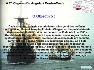 A 2ª Viagem - De Angola à Contra-Costa Dada a necessidade de ser criado um atlas geral das colónias portuguesas, Manuel Joaquim Pinheiro Chagas, ao tempo Ministro da Marinha e do Ultramar, criou por decreto de 19 de Abril de 1883 a Comissão de Cartografia, para a qual nomeou como vogais os dois exploradores. Por outro lado, pretendendo a criação de um caminho comercial que ligasse Angola e Moçambique nomeou-os a 5 de Novembro do mesmo ano para procederem aos necessários reconhecimentos e explorações. A escolha de dois oficiais de Marinha para a concretização desta importante missão, prende-se com o facto de se tratarem de territórios desconhecidos, não cartografados, nos quais era necessário avançar, recorrendo aos princípios da navegação marítima, tão familiares a estes exploradores. O Objectivo :  