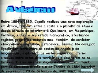 Entre 1884 e 1885, Capello realizou uma nova exploração em África, primeiro entre a costa e o planalto de  Huila  e depois através do interior até Quelimane, em Moçambique. Continuo, então, o seu estudo hidrográfico, efectuando registos geográfico-naturais mas, também, de carácter etnográfico e linguístico. Estabeleceu assim a tão desejada ligação por terra entre as costas de Angola e de Moçambique, explorando as vastas regiões do interior situadas entre estes dois territórios e descrevem-na no livro em dois volumes:  de Angola à Contra-Costa . Tendo partido para essa missão a 6 de Janeiro de 1884 haveriam de regressar a 20 de Setembro de 1885 sendo recebidos triunfalmente pelo rei D. Luís. A viagem 