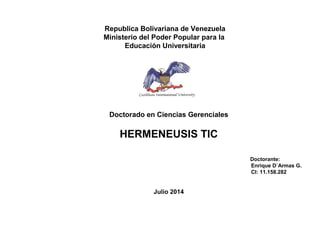 Republica Bolivariana de Venezuela
Ministerio del Poder Popular para la
Educación Universitaria
Doctorado en Ciencias Gerenciales
HERMENEUSIS TIC
Doctorante:
Enrique D`Armas G.
CI: 11.158.282
Julio 2014
 