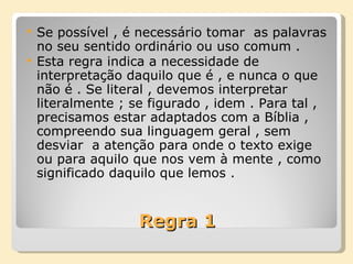 Regra 1 Se possível , é necessário tomar  as palavras no seu sentido ordinário ou uso comum . Esta regra indica a necessidade de interpretação daquilo que é , e nunca o que não é . Se literal , devemos interpretar literalmente ; se figurado , idem . Para tal , precisamos estar adaptados com a Bíblia , compreendo sua linguagem geral , sem desviar  a atenção para onde o texto exige ou para aquilo que nos vem à mente , como significado daquilo que lemos . 