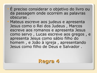 Regra 4 É preciso considerar o objetivo do livro ou da passagem onde ocorrem as palavras obscuras . Mateus escreve aos judeus e apresenta Jesus como o Rei dos Judeus , Marcos escreve aos romanos e apresenta Jesus como servo , Lucas escreve aos gregos , e apresenta Jesus como sábio filho do homem , e João à igreja , apresentando Jesus como filho de Deus e Salvador . 