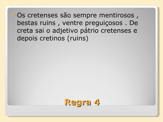 Regra 4 Os cretenses são sempre mentirosos , bestas ruins , ventre preguiçosos . De creta sai o adjetivo pátrio cretenses e depois cretinos (ruins) 