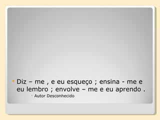 Diz – me , e eu esqueço ; ensina - me e eu lembro ; envolve – me e eu aprendo . Autor Desconhecido 