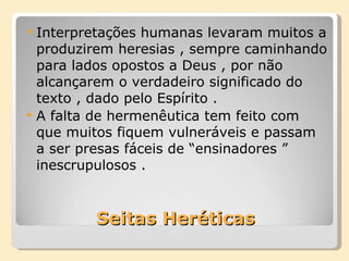 Seitas Heréticas Interpretações humanas levaram muitos a produzirem heresias , sempre caminhando para lados opostos a Deus , por não alcançarem o verdadeiro significado do texto , dado pelo Espírito . A falta de hermenêutica tem feito com que muitos fiquem vulneráveis e passam a ser presas fáceis de “ensinadores ” inescrupulosos . 