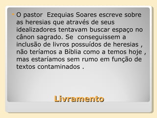 Livramento O pastor  Ezequias Soares escreve sobre as heresias que através de seus idealizadores tentavam buscar espaço no cânon sagrado. Se  conseguissem a inclusão de livros possuídos de heresias , não teríamos a Bíblia como a temos hoje , mas estaríamos sem rumo em função de textos contaminados . 