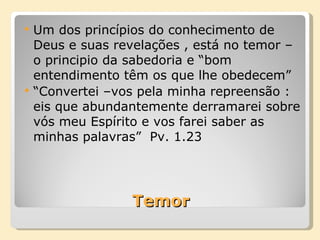 Temor Um dos princípios do conhecimento de Deus e suas revelações , está no temor – o principio da sabedoria e “bom entendimento têm os que lhe obedecem”  “ Convertei –vos pela minha repreensão : eis que abundantemente derramarei sobre vós meu Espírito e vos farei saber as minhas palavras”  Pv. 1.23 
