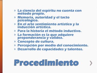 » La ciencia del espíritu no cuenta con
  método propio.
» Memoria, autoridad y el tacto
  psicológico.
» En el arte sentimiento artístico y la
  inducción artística.
» Para la historia el método inductivo.
» La formación es la que adquiere
  preponderancia y validez.
» Concepto de cultura.
» Percepción por medio del conocimiento.
» Desarrollo de capacidades y talentos.
 