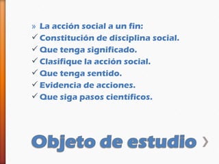 » La acción social a un fin:
 Constitución de disciplina social.
 Que tenga significado.
 Clasifique la acción social.
 Que tenga sentido.
 Evidencia de acciones.
 Que siga pasos científicos.
 