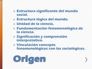 » Estructura significante del mundo
  social.
» Estructura lógica del mundo.
» Unidad de la ciencia.
» Fundamentación fenomenológica de
  la ciencia.
» Significación y comprensión
  interpretativa.
» Vinculación concepto
  fenomenológicos con los sociológicos.
 