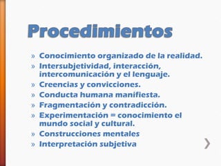 » Conocimiento organizado de la realidad.
» Intersubjetividad, interacción,
  intercomunicación y el lenguaje.
» Creencias y convicciones.
» Conducta humana manifiesta.
» Fragmentación y contradicción.
» Experimentación = conocimiento el
  mundo social y cultural.
» Construcciones mentales
» Interpretación subjetiva
 