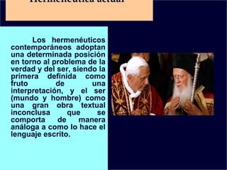 Hermenéutica actual

Los hermenéuticos
contemporáneos adoptan
una determinada posición
en torno al problema de la
verdad y del ser, siendo la
primera definida como
fruto
de
una
interpretación, y el ser
(mundo y hombre) como
una gran obra textual
inconclusa
que
se
comporta
de
manera
análoga a como lo hace el
lenguaje escrito.

 