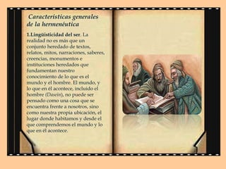 Características generales
de la hermenéutica
1.Lingüisticidad del ser. La
realidad no es más que un
conjunto heredado de textos,
relatos, mitos, narraciones, saberes,
creencias, monumentos e
instituciones heredados que
fundamentan nuestro
conocimiento de lo que es el
mundo y el hombre. El mundo, y
lo que en él acontece, incluido el
hombre (Dasein), no puede ser
pensado como una cosa que se
encuentra frente a nosotros, sino
como nuestra propia ubicación, el
lugar donde habitamos y desde el
que comprendemos el mundo y lo
que en él acontece.

 