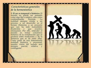 Características generales
de la hermenéutica
2. El ser es temporal e histórico. El
mundo no puede ser pensado
como algo fijo o estático, sino como
continuamente
fluyente.
La
realidad siempre remite a un
proceso, a un desarrollo en el
tiempo (historia), a un proyecto
que nos ha sido transmitido
(tradición)
y
que
nosotros
retomamos. Por ello, entender el
mundo es tomar conciencia
histórica de la vertebración que se
produce entre tradiciones y de la
distancia que se da entre ellas.
Como parte de una determinada
realidad histórica y procesual,
nuestra visión del mundo será
siempre
parcial,
relativa
y
contingente.

 