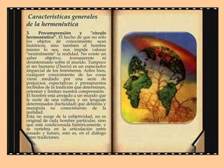Características generales
de la hermenéutica
3.
Precomprensión
y
"círculo
hermenéutico“. El hecho de que no sólo
los objetos de conocimiento sean
históricos, sino también el hombre
mismo lo sea, nos impide valorar
"neutralmente" la realidad. No existe un
saber
objetivo,
transparente
ni
desinteresado sobre el mundo. Tampoco
el ser humano (Dasein) es un espectador
imparcial de los fenómenos. Antes bien,
cualquier conocimiento de las cosas
viene mediado por una serie de
prejuicios, expectativas y presupuestos
recibidos de la tradición que determinan,
orientan y limitan nuestra comprensión.
El hombre está arrojado a un mundo que
le surte de una cultura y un lenguaje
determinados (facticidad) que delimita y
manipula su conocimiento de la
realidad.
Ésta no surge de la subjetividad, no es
original de cada hombre particular, sino
que está condicionada históricamente, y
se vertebra en la articulación entre
pasado y futuro, esto es, en el diálogo
entre tradiciones.

 