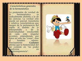 Características generales
de la hermenéutica
La pretensión de verdad de
la
hermenéutica
es
radicalmente distinta a la de
las ciencias. La verdad sólo
puede ser parcial, transitoria
y relativa, características que
surgen de la pertenencia del
sujeto al ámbito de lo
interpretable
y
de
la
individualidad irreductible
de cada ente singular
(evento), entendiendo por
éstos no sólo las "cosas", sino
el
hombre
mismo.
Precisamente
Gadamer
afirma que la historicidad del
ser consiste en "no poder
resolverse
en
autotransparencia".

 