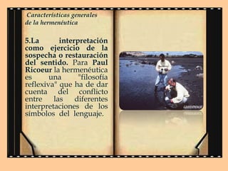 Características generales
de la hermenéutica

5.La
interpretación
como ejercicio de la
sospecha o restauración
del sentido. Para Paul
Ricoeur la hermenéutica
es
una
"filosofía
reflexiva" que ha de dar
cuenta del conflicto
entre
las
diferentes
interpretaciones de los
símbolos del lenguaje.

 
