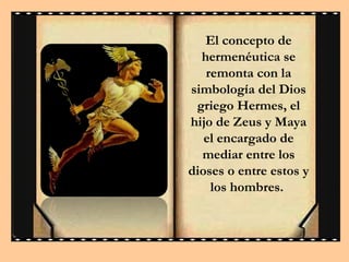 El concepto de
hermenéutica se
remonta con la
simbología del Dios
griego Hermes, el
hijo de Zeus y Maya
el encargado de
mediar entre los
dioses o entre estos y
los hombres.

 