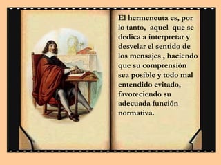El hermeneuta es, por
lo tanto, aquel que se
dedica a interpretar y
desvelar el sentido de
los mensajes , haciendo
que su comprensión
sea posible y todo mal
entendido evitado,
favoreciendo su
adecuada función
normativa.

 