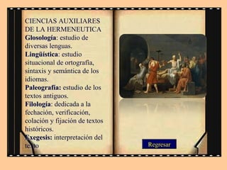 CIENCIAS AUXILIARES
DE LA HERMENEUTICA
Glosología: estudio de
Glosología
diversas lenguas.
Lingüística: estudio
Lingüística
situacional de ortografía,
sintaxis y semántica de los
idiomas.
Paleografía: estudio de los
textos antiguos.
Filología: dedicada a la
Filología
fechación, verificación,
colación y fijación de textos
históricos.
Exegesis: interpretación del
texto

Regresar

 