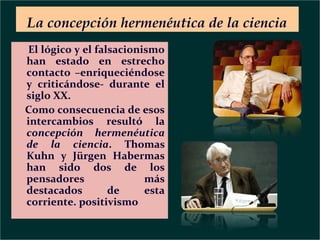 La concepción hermenéutica de la ciencia
El lógico y el falsacionismo
han estado en estrecho
contacto –enriqueciéndose
y criticándose- durante el
siglo XX.
Como consecuencia de esos
intercambios resultó la
concepción hermenéutica
de la ciencia. Thomas
Kuhn y Jürgen Habermas
han sido dos de los
pensadores
más
destacados
de
esta
corriente. positivismo

 