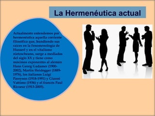 La Hermenéutica actual
Actualmente entendemos por
hermenéutica aquella corriente
filosófica que, hundiendo sus
raíces en la fenomenología de
Husserl y en el vitalismo
nietzscheano, surge a mediados
del siglo XX y tiene como
máximos exponentes al alemán
Hans Georg Gadamer (19002002), Martin Heidegger (18891976), los italianos Luigi
Pareyson (1918-1991) y Gianni
Vattimo (1936) y el francés Paul
Ricoeur (1913-2005).

 
