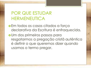 POR QUE ESTUDAR
HERMENEUTICA
Em todos os casos citados a força
declarativa da Escritura é enfraquecida.
Um dos primeiros passos para
resgatarmos a pregação cristã autêntica
é definir o que queremos dizer quando
usamos o termo pregar.
 