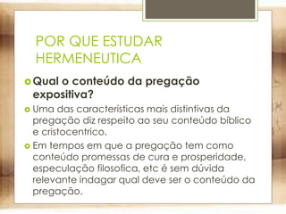 POR QUE ESTUDAR
HERMENEUTICA
Qual o conteúdo da pregação
expositiva?
 Uma das características mais distintivas da
pregação diz respeito ao seu conteúdo bíblico
e cristocentrico.
 Em tempos em que a pregação tem como
conteúdo promessas de cura e prosperidade,
especulação filosofica, etc é sem dúvida
relevante indagar qual deve ser o conteúdo da
pregação.
 