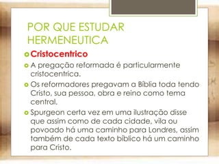 POR QUE ESTUDAR
HERMENEUTICA
Cristocentrico
 A pregação reformada é particularmente
cristocentrica.
 Os reformadores pregavam a Bíblia toda tendo
Cristo, sua pessoa, obra e reino como tema
central.
 Spurgeon certa vez em uma ilustração disse
que assim como de cada cidade, vila ou
povoado há uma caminho para Londres, assim
também de cada texto bíblico há um caminho
para Cristo.
 