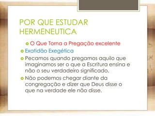 POR QUE ESTUDAR
HERMENEUTICA
 O Que Torna a Pregação excelente
 Exatidão Exegética
 Pecamos quando pregamos aquilo que
imaginamos ser o que a Escritura ensina e
não o seu verdadeiro significado.
 Não podemos chegar diante da
congregação e dizer que Deus disse o
que na verdade ele não disse.
 