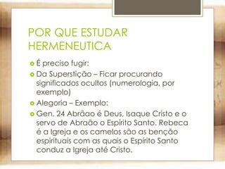 POR QUE ESTUDAR
HERMENEUTICA
 É preciso fugir:
 Da Superstição – Ficar procurando
significados ocultos (numerologia, por
exemplo)
 Alegoria – Exemplo:
 Gen. 24 Abrãao é Deus, Isaque Cristo e o
servo de Abraão o Espírito Santo. Rebeca
é a Igreja e os camelos são as benção
espirituais com as quais o Espírito Santo
conduz a Igreja até Cristo.
 