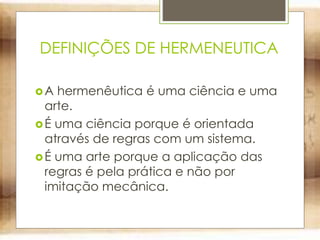 DEFINIÇÕES DE HERMENEUTICA
A hermenêutica é uma ciência e uma
arte.
É uma ciência porque é orientada
através de regras com um sistema.
É uma arte porque a aplicação das
regras é pela prática e não por
imitação mecânica.
 