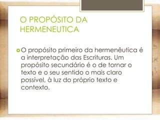 O PROPÓSITO DA
HERMENEUTICA
O propósito primeiro da hermenêutica é
a interpretação das Escrituras. Um
propósito secundário é o de tornar o
texto e o seu sentido o mais claro
possível, à luz do próprio texto e
contexto.
 