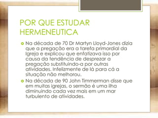 POR QUE ESTUDAR
HERMENEUTICA
 Na década de 70 Dr Martyn Lloyd-Jones dizia
que a pregação era a tarefa primordial da
Igreja e explicou que enfatizava isso por
causa da tendência de desprezar a
pregação substituindo-a por outras
atividades. Infelizmente de lá para cá a
situação não melhorou.
 Na década de 90 John Timmerman disse que
em muitas igrejas, o sermão é uma ilha
diminuindo cada vez mais em um mar
turbulento de atividades.
 