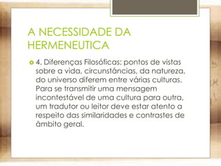 A NECESSIDADE DA
HERMENEUTICA
 4. Diferenças Filosóficas: pontos de vistas
sobre a vida, circunstâncias, da natureza,
do universo diferem entre várias culturas.
Para se transmitir uma mensagem
incontestável de uma cultura para outra,
um tradutor ou leitor deve estar atento a
respeito das similaridades e contrastes de
âmbito geral.
 