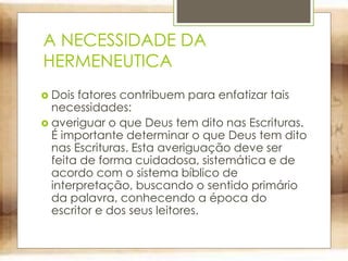 A NECESSIDADE DA
HERMENEUTICA
 Dois fatores contribuem para enfatizar tais
necessidades:
 averiguar o que Deus tem dito nas Escrituras.
É importante determinar o que Deus tem dito
nas Escrituras. Esta averiguação deve ser
feita de forma cuidadosa, sistemática e de
acordo com o sistema bíblico de
interpretação, buscando o sentido primário
da palavra, conhecendo a época do
escritor e dos seus leitores.
 