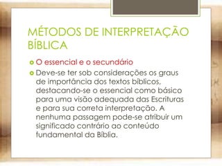 MÉTODOS DE INTERPRETAÇÃO
BÍBLICA
 O essencial e o secundário
 Deve-se ter sob considerações os graus
de importância dos textos bíblicos,
destacando-se o essencial como básico
para uma visão adequada das Escrituras
e para sua correta interpretação. A
nenhuma passagem pode-se atribuir um
significado contrário ao conteúdo
fundamental da Bíblia.
 
