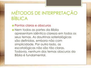 MÉTODOS DE INTERPRETAÇÃO
BÍBLICA
 Pontos claros e obscuros
 Nem todas as partes da Bíblia
apresentam idêntica clareza em todos os
seus temas. As doutrinas soteriológicas
são definidas, embora não com
simplicidade. Por outro lado, as
escatológicas não são tão claras.
Todavia, nenhum dos temas obscuros da
Bíblia é fundamental.
 