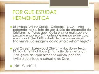 POR QUE ESTUDAR
HERMENEUTICA
 Bill Hybels (Willow Creek – Chicago – E.U.A) - não
podendo mais o fato do seu desvio da pregação do
Cristianismo "jurou que não ia ensinar mais sobre o
pecado e sobre o Cristianismo, e menos sobre cura
emocional. (Em 1983 Hybels declarou que ele via
finalmente sua imagem como uma ovelha " negra“)
 Joel Osteen (Lakewood Church – Houston – Texas
E.U.A)- A Night of Hope (uma noite de esperança)
Não gosta de falar: arrependimento, pecado,
evita pregar todo o conselho de Deus.
 leia – Gl 1:10-11
 