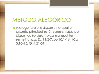 MÉTODO ALEGÓRICO
 A alegoria é um discurso no qual o
assunto principal está representado por
algum outro assunto com o qual tem
semelhança. Ec 12.3-7; Jo 10.1-16; 1Co
3.10-15; Gl 4.21-31).
 
