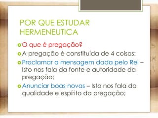 POR QUE ESTUDAR
HERMENEUTICA
O que é pregação?
A pregação é constituída de 4 coisas:
Proclamar a mensagem dada pelo Rei –
Isto nos fala da fonte e autoridade da
pregação;
Anunciar boas novas – Isto nos fala da
qualidade e espírito da pregação;
 