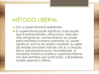 MÉTODO LIBERAL
 5.3. o supernatural é redefinido.
 O supernatural pode significar: tudo aquilo
que é extraordinário, miraculoso, oracular,
não atingível ao conhecimento ou poder
pela natureza humana ordinária; ou, pode
significar: acima da ordem material, ou além
do simples processo natural, isto é, a oração,
ética, pensamento puro, imortalidade. A
ortodoxia histórica aceita o supernaturalismo
nos dois sentidos; por outro lado, o liberalismo
aceita apenas o último.
 
