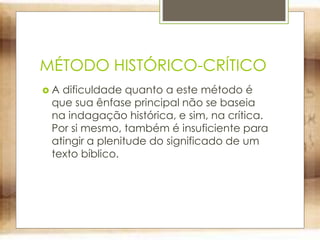 MÉTODO HISTÓRICO-CRÍTICO
 A dificuldade quanto a este método é
que sua ênfase principal não se baseia
na indagação histórica, e sim, na crítica.
Por si mesmo, também é insuficiente para
atingir a plenitude do significado de um
texto bíblico.
 