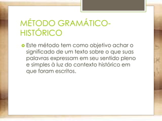 MÉTODO GRAMÁTICO-
HISTÓRICO
 Este método tem como objetivo achar o
significado de um texto sobre o que suas
palavras expressam em seu sentido pleno
e simples à luz do contexto histórico em
que foram escritos.
 